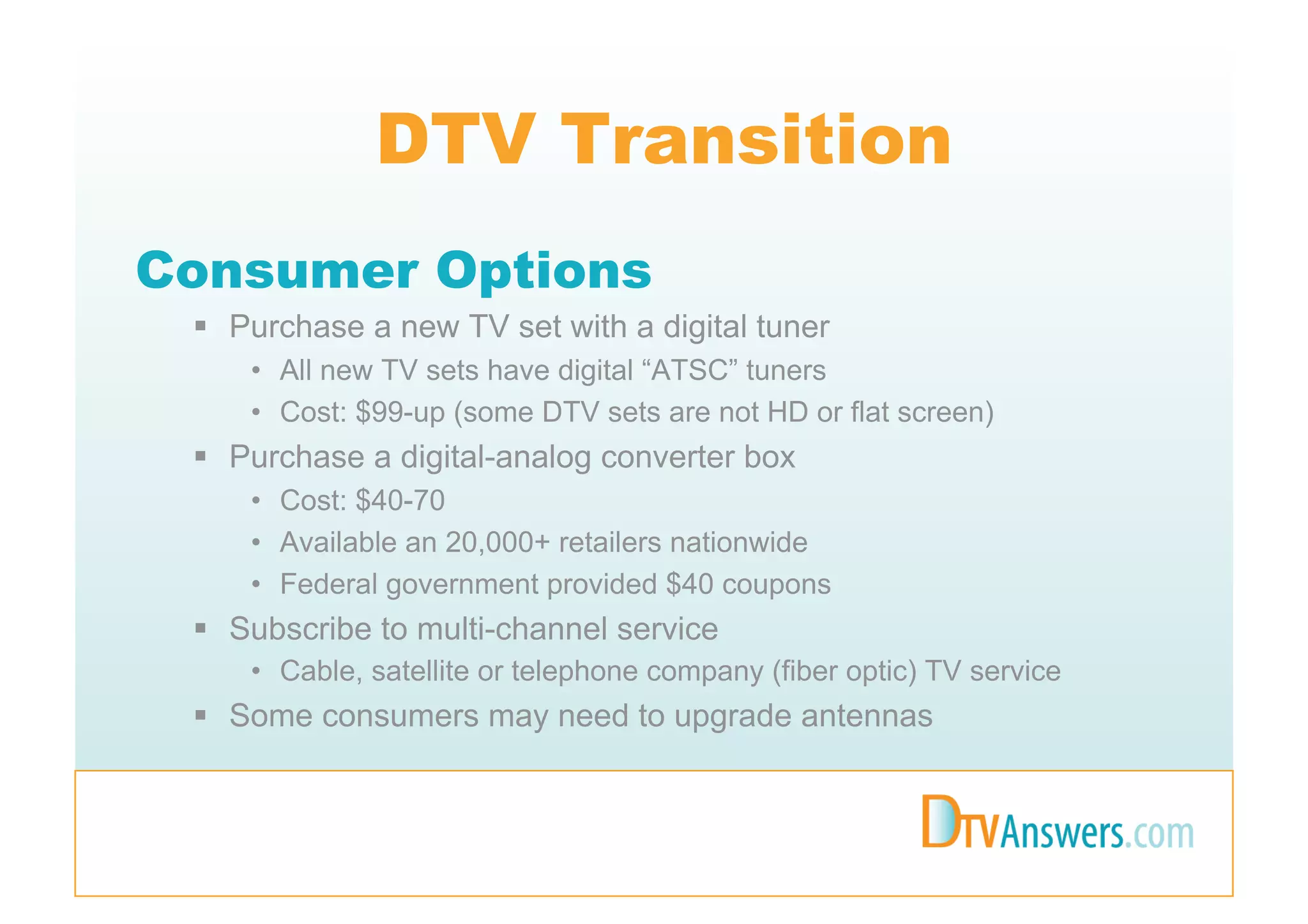 DTV Transition
Consumer Options
   Purchase a new TV set with a digital tuner
     •  All new TV sets have digital “ATSC” tuners
     •  Cost: $99-up (some DTV sets are not HD or flat screen)
   Purchase a digital-analog converter box
     •  Cost: $40-70
     •  Available an 20,000+ retailers nationwide
     •  Federal government provided $40 coupons
   Subscribe to multi-channel service
     •  Cable, satellite or telephone company (fiber optic) TV service
   Some consumers may need to upgrade antennas
 