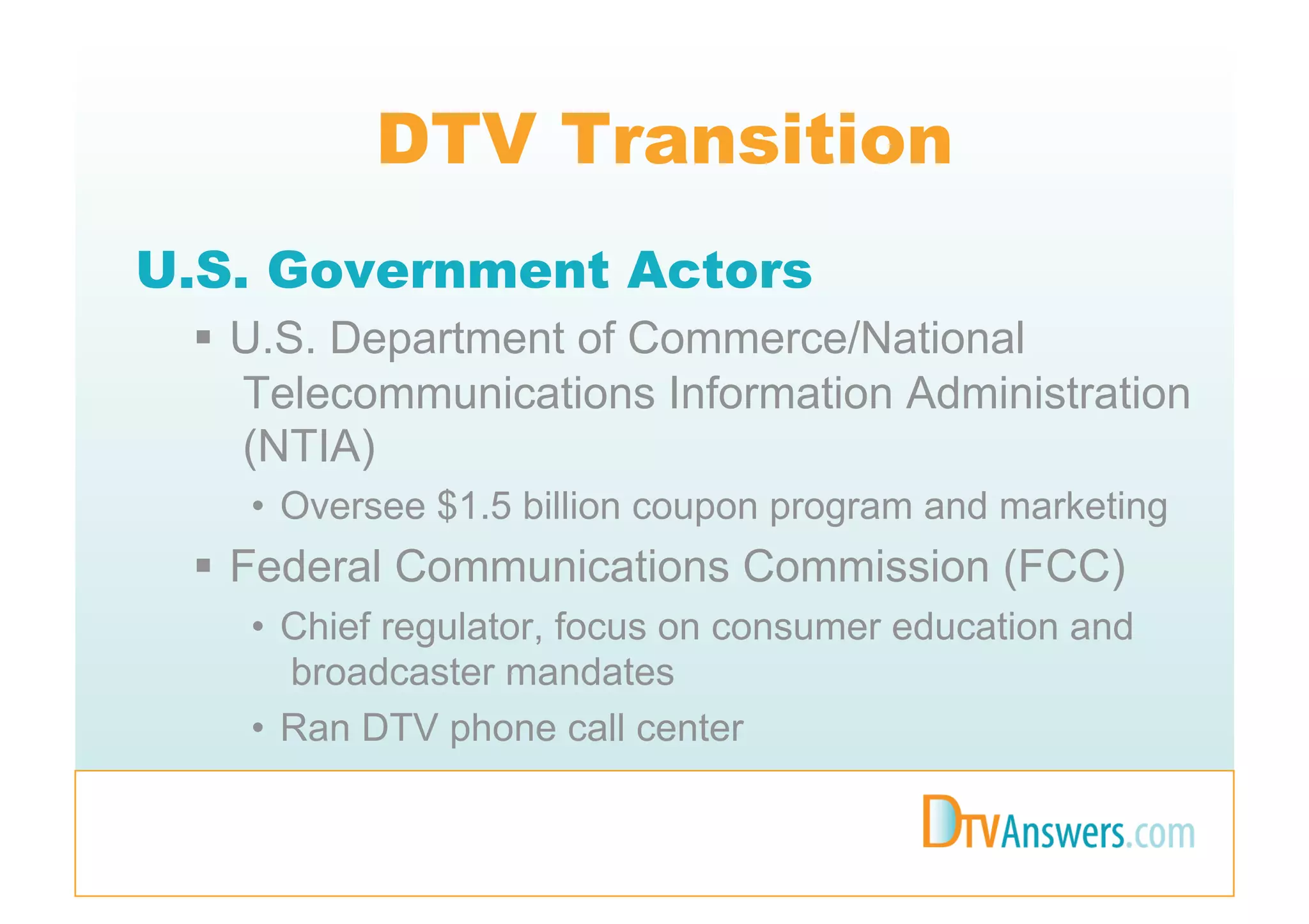 DTV Transition
U.S. Government Actors
   U.S. Department of Commerce/National
    Telecommunications Information Administration
    (NTIA)
   •  Oversee $1.5 billion coupon program and marketing
   Federal Communications Commission (FCC)
   •  Chief regulator, focus on consumer education and
      broadcaster mandates
   •  Ran DTV phone call center
 