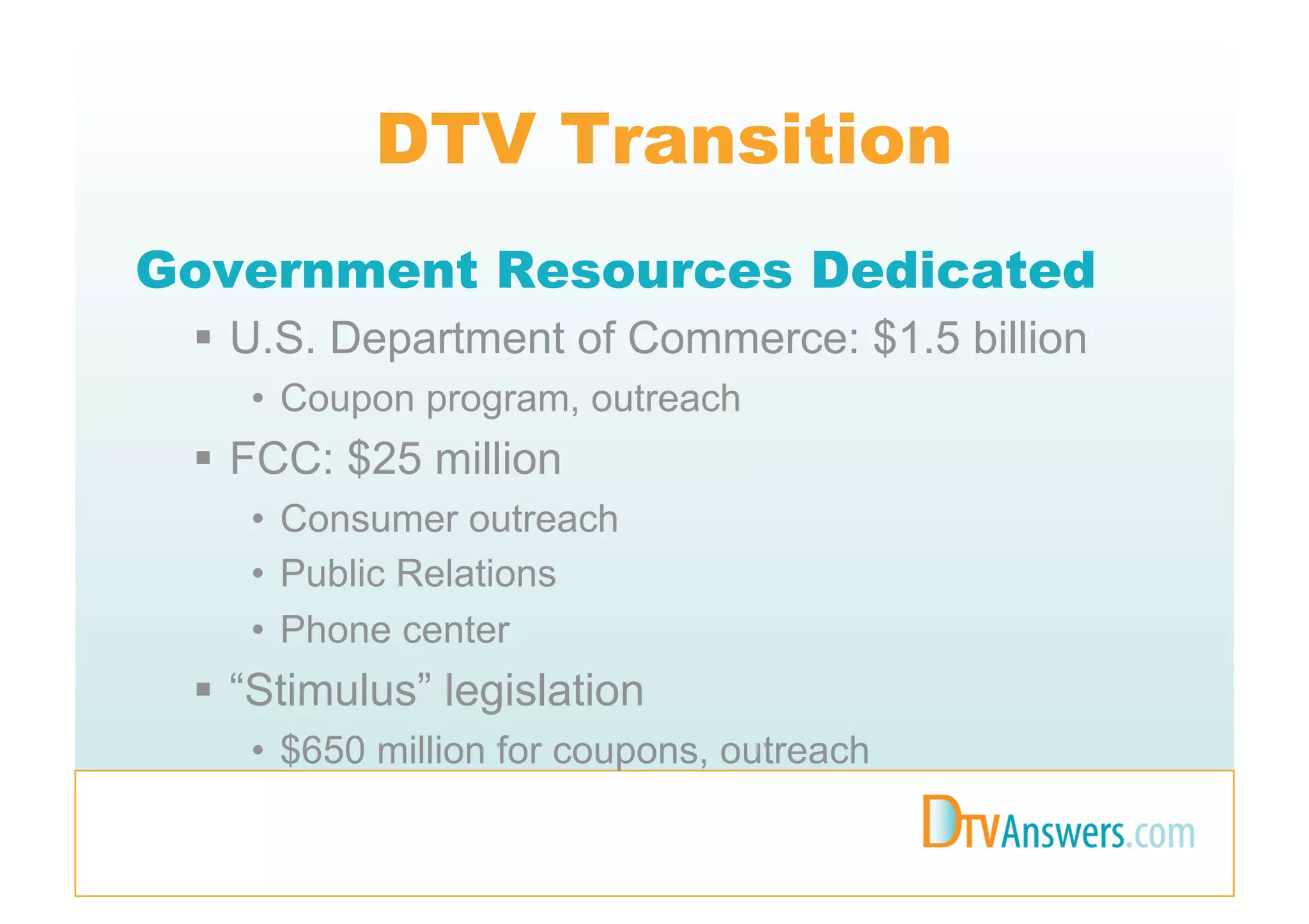 DTV Transition
Government Resources Dedicated
   U.S. Department of Commerce: $1.5 billion
    •  Coupon program, outreach
   FCC: $25 million
    •  Consumer outreach
    •  Public Relations
    •  Phone center
   “Stimulus” legislation
    •  $650 million for coupons, outreach
 