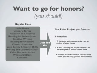 Want to go for honors?
           (you should!)
       Regular Class
        Latin Roots                   One Extra Project per Quarter
      Literary Terms
  Research and Reports
 Reading for Information              Examples:
     Creative Writing
   Reading for Pleasure               • A 3 minute video documentary on an
                           Just add    author of your choice
     Classic Literature      this
Web Safety & Search Skills            • A wiki covering the major elements of
Writing and Grammar Skills              each chapter of a well-known book
  Video Documentaries
      Wikis and Blogs                  • A video dramatization of a well-known
                                         book, play or song (even a music video)
         Contests
 