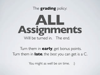 The grading policy:


              ALL
   Assignments
       Will be turned in. The end.

    Turn them in early, get bonus points.
Turn them in late, the best you can get is a C.

          You might as well be on time.   :)
 