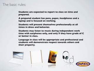 The basic rules:
          Students are expected to report to class on time and
          prepared.
          A prepared student has pens, paper, headphones and a
          laptop and is focused on working.
          Students will present themselves professionally at all
          times in dress and behavior.
          Students may listen to music during independent work
          time with earphones only, and only if they have grade of C
          or better in class.
          Language in class will be appropriate and professional and
          students will demonstrate respect towards others and
          their property.
 