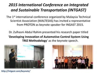 2015 International Conference on Integrated
and Sustainable Transportation (INTGAST)
The 1st international conference organized by Malaysia Technical
Scientist Association (MALTESAS) has invited a representative
from PROTON as keynote speaker for INGAST 2015.
Dr. Zulhasni Abdul Rahim presented his research paper titled
‘Developing Innovation of Automotive Control System Using
TRIZ Methodology’ as the keynote speech.
http://intgast.com/keynote/
 
