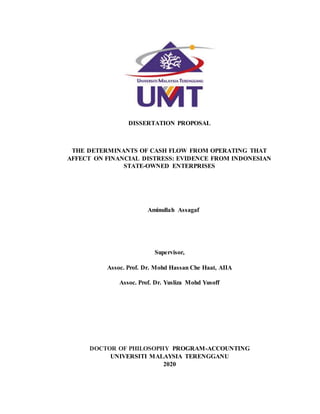 DISSERTATION PROPOSAL
THE DETERMINANTS OF CASH FLOW FROM OPERATING THAT
AFFECT ON FINANCIAL DISTRESS: EVIDENCE FROM INDONESIAN
STATE-OWNED ENTERPRISES
Aminullah Assagaf
Supervisor,
Assoc. Prof. Dr. Mohd Hassan Che Haat, AIIA
Assoc. Prof. Dr. Yusliza Mohd Yusoff
DOCTOR OF PHILOSOPHY PROGRAM-ACCOUNTING
UNIVERSITI MALAYSIA TERENGGANU
2020
 