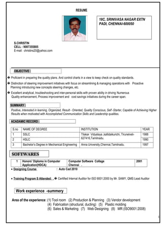 RESUME
S.CHRISTIN
CELL : 9087355885
E-mail: christins20@yahoo.com
.OBJECTIVE :
„� Proficient in preparing the quality plans. And control charts in a view to keep check on quality standards.
„� Distinction of steering improvement initiatives with focus on streamlining & managing operations with Proactive
Planning introducing new concepts steering changes, etc.
„� Excellent analytical, troubleshooting and inter-personal skills with proven ability in driving Numerous
Quality enhancement, Process improvement and cost savings initiatives during the career span.
SUMMARY :
Positive, Interested in learning, Organized, Result - Oriented, Quality Conscious, Self -Starter, Capable of Achieving Higher
Results when motivated with Accomplished Communication Skills and Leadership qualities.
ACADAMIC RECORD :
S.no NAME OF DEGREE INSTITUTION YEAR
1 SSLC Tilakar Vidyalaya ,kallidaikurichi, Tirunelveli-
627416,Tamilnadu.
1988
2 HSLC 1990
3 Bachelor’s Degree in Mechanical Engineering Anna University,Chennai,Tamilnadu. 1997
1 Honors’ Diploma in Computer
Application(HDCA)
Computer Software Collage
Chennai .
2001
• Designing Course : Auto Cad 2010
• Training Program S Attended: „� Certified Internal Auditor for ISO 9001:2000 by Mr. SAMY, QMS Lead Auditor
Work experience -summery
Area of the experience: (1) Tool room (2) Production & Planning (3) Vendor development
(4) Fabrication (structural, ducting) (5) Plastic molding
(6) Sales & Marketing (7) Web Designing (8) MR (ISO9001:2008)
1
18C, SRINIVASA NAGAR EXTN
PADI, CHENNAI-600050
SOFTWARES
 