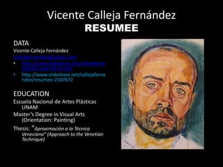 Vicente Calleja Fernández
RESUMEE
DATA
Vicente Calleja Fernández
callejafernandez@yahoo.com
• http://www.slideshare.net/callejaferna
ndez/el-sueo-de-la-razn
• http://www.slideshare.net/callejaferna
ndez/resumee-2107672
EDUCATION
Escuela Nacional de Artes Plásticas
UNAM
Master’s Degree in Visual Arts
(Orientation: Painting)
Thesis: “Aproximación a la Técnica
Veneciana” (Approach to the Venetian
Technique)
 