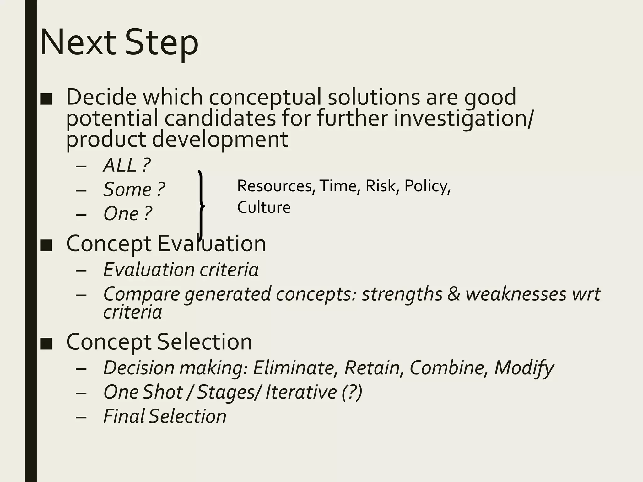 Next Step
■ Decide which conceptual solutions are good
potential candidates for further investigation/
product development
– ALL ?
– Some ?
– One ?
■ Concept Evaluation
– Evaluation criteria
– Compare generated concepts: strengths & weaknesses wrt
criteria
■ Concept Selection
– Decision making: Eliminate, Retain, Combine, Modify
– One Shot / Stages/ Iterative (?)
– Final Selection
Resources,Time, Risk, Policy,
Culture
 