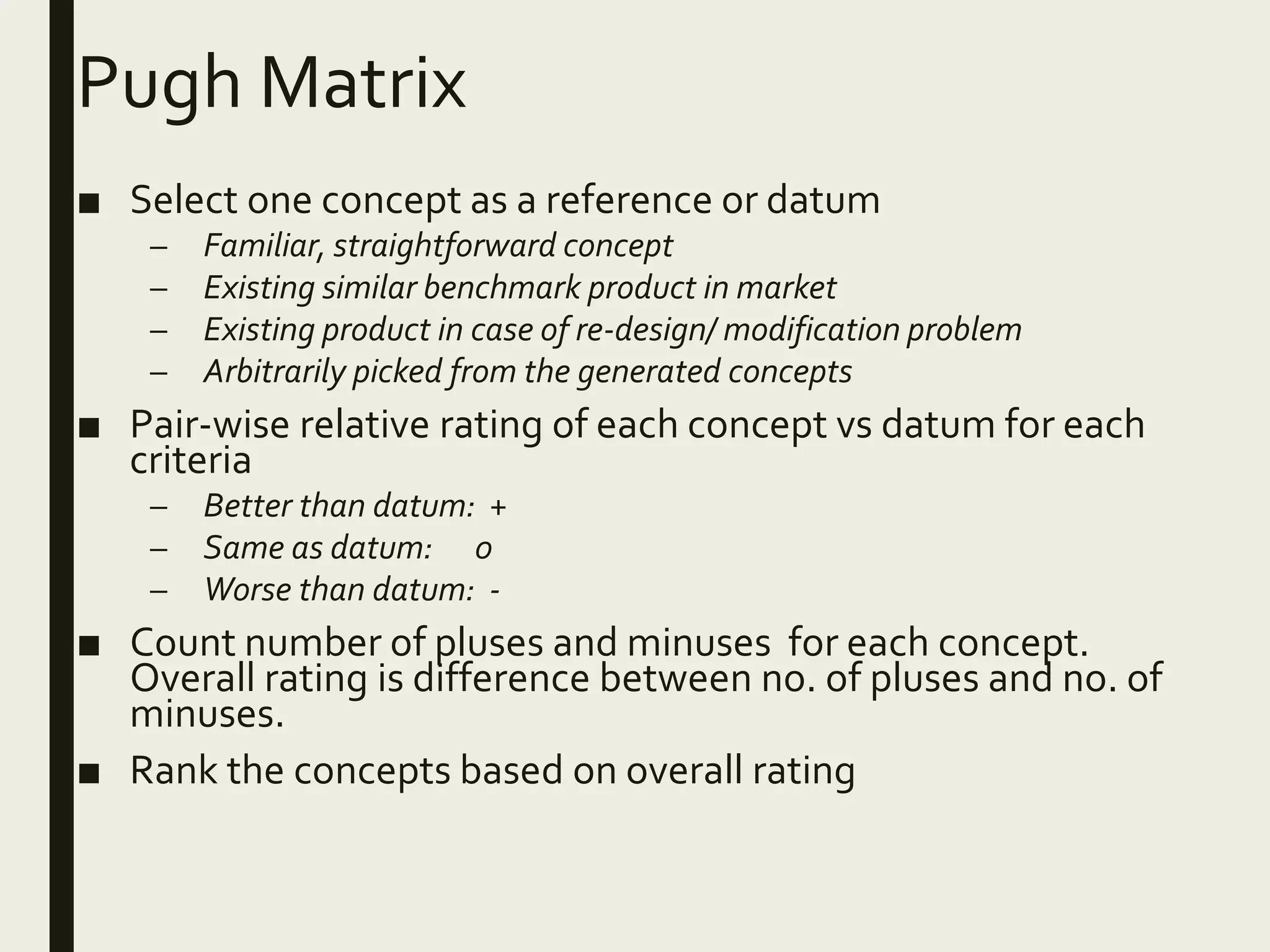 Pugh Matrix
■ Select one concept as a reference or datum
– Familiar, straightforward concept
– Existing similar benchmark product in market
– Existing product in case of re-design/ modification problem
– Arbitrarily picked from the generated concepts
■ Pair-wise relative rating of each concept vs datum for each
criteria
– Better than datum: +
– Same as datum: 0
– Worse than datum: -
■ Count number of pluses and minuses for each concept.
Overall rating is difference between no. of pluses and no. of
minuses.
■ Rank the concepts based on overall rating
 