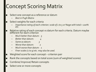 Concept Scoring Matrix
■ Select one concept as a reference or datum
– Best in Pugh Matrix
■ Select weights for each criteria
– Importance rating of each criterion: scale of 1 to 5 or %age with total = 100%
etc.
■ Relative rating of each concept vs datum for each criteria. Datum maybe
different for each criterion
– Much better than datum: 5
– Better than datum: 4
– Same as datum: 3
– Worse than datum: 2
– Much worse than datum: 1
– Finer scales (1 to 9) etc. may also be used.
■ Weighted score for each concept – criterion pair
■ Rank the concepts based on total score (sum of weighted scores)
■ Combine/ Improve/ Retain concepts
■ Select one or more concepts
 