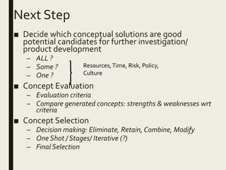 Next Step
■ Decide which conceptual solutions are good
potential candidates for further investigation/
product development
– ALL ?
– Some ?
– One ?
■ Concept Evaluation
– Evaluation criteria
– Compare generated concepts: strengths & weaknesses wrt
criteria
■ Concept Selection
– Decision making: Eliminate, Retain, Combine, Modify
– One Shot / Stages/ Iterative (?)
– Final Selection
Resources,Time, Risk, Policy,
Culture
 