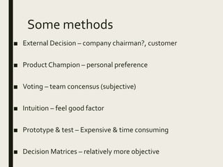 Some methods
■ External Decision – company chairman?, customer
■ Product Champion – personal preference
■ Voting – team concensus (subjective)
■ Intuition – feel good factor
■ Prototype & test – Expensive & time consuming
■ Decision Matrices – relatively more objective
 