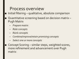 Process overview
■ Initial filtering – qualitative, absolute comparison
■ Quantitative screening based on decision matrix –
Pugh Matrix
– Prepare matrix
– Rate concepts
– Rank concepts
– Combine/improve/retain promising concepts
– Select one or more concepts
■ Concept Scoring – similar steps, weighted scores,
more refinement and advancement over Pugh
matrix
 