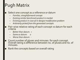 Pugh Matrix
■ Select one concept as a reference or datum
– Familiar, straightforward concept
– Existing similar benchmark product in market
– Existing product in case of re-design/ modification problem
– Arbitrarily picked from the generated concepts
■ Pair-wise relative rating of each concept vs datum for each
criteria
– Better than datum: +
– Same as datum: 0
– Worse than datum: -
■ Count number of pluses and minuses for each concept.
Overall rating is difference between no. of pluses and no. of
minuses.
■ Rank the concepts based on overall rating
 