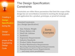 The Design Specification:
Constraints
Constraints are either those parameters that limit the scope of the
design but are nevertheless essential to meeting the design goals
and application for a product, prototype, or proof-of-concept.
Potential Constraints
(in a Design Specification)
• Size, Volume, Weight
• Power, Battery Life
• Shelf Life, Lifetime
• Aesthetics
• Ergonomic Requirements
• Industry Standards
• Product Safety Requirements
• Product Maintenance Requirements
• Recycling Potential/Disposal Requirements
• Manufacturing Process Requirements
• … and many more possibilities
Creating a
Design
Specification
during the
Design
Solutions
phase of the
Engineering
Design
Cycle
Some
Examples
 