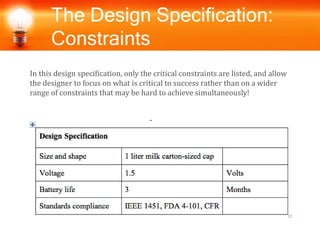 The Design Specification:
Constraints
In this design specification, only the critical constraints are listed, and allow
the designer to focus on what is critical to success rather than on a wider
range of constraints that may be hard to achieve simultaneously!
 