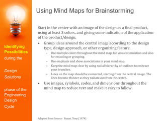 Using Mind Maps for Brainstorming
Start in the center with an image of the design as a final product,
using at least 3 colors, and giving some indication of the application
of the product/design.
• Group ideas around the central image according to the design
type, design approach, or other organizing feature.
– Use multiple colors throughout the mind map, for visual stimulation and also
for encoding or grouping.
– Use emphasis and show associations in your mind map.
– Keep the mind map clear by using radial hierarchy or outlines to embrace
your branches.
– Lines on the map should be connected, starting from the central image. The
lines become thinner as they radiate out from the center.
• Use images, symbols, codes, and dimensions throughout the
mind map to reduce text and make it easy to follow.
Adapted from Source: Buzan, Tony (1974)
Identifying
Possibilities
during the
Design
Solutions
phase of the
Engineering
Design
Cycle
 