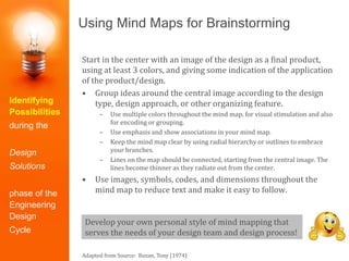 Using Mind Maps for Brainstorming
Start in the center with an image of the design as a final product,
using at least 3 colors, and giving some indication of the application
of the product/design.
• Group ideas around the central image according to the design
type, design approach, or other organizing feature.
– Use multiple colors throughout the mind map, for visual stimulation and also
for encoding or grouping.
– Use emphasis and show associations in your mind map.
– Keep the mind map clear by using radial hierarchy or outlines to embrace
your branches.
– Lines on the map should be connected, starting from the central image. The
lines become thinner as they radiate out from the center.
• Use images, symbols, codes, and dimensions throughout the
mind map to reduce text and make it easy to follow.
Adapted from Source: Buzan, Tony (1974)
Develop your own personal style of mind mapping that
serves the needs of your design team and design process!
Identifying
Possibilities
during the
Design
Solutions
phase of the
Engineering
Design
Cycle
 