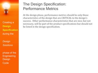 The Design Specification:
Performance Metrics
Creating a
Design
Specification
during the
Design
Solutions
phase of the
Engineering
Design
Cycle
At the design phase, performance metrics should be only those
characteristics of the design that are CRITICAL to the design's
success. Other performance characteristics that are nice, but not
necessary, will be part of the product specifications but should not
be listed in the design specification.
 