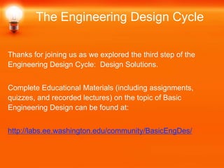Thanks for joining us as we explored the third step of the
Engineering Design Cycle: Design Solutions.
Complete Educational Materials (including assignments,
quizzes, and recorded lectures) on the topic of Basic
Engineering Design can be found at:
http://labs.ee.washington.edu/community/BasicEngDes/
The Engineering Design Cycle
 