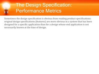 The Design Specification:
Performance Metrics
Sometimes the design specification is obvious from reading product specifications:
original design specifications (features) are more obvious in a system that has been
designed for a specific application than for a design whose end application is not
necessarily known at the time of design.
 