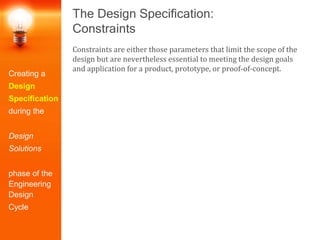 The Design Specification:
Constraints
Constraints are either those parameters that limit the scope of the
design but are nevertheless essential to meeting the design goals
and application for a product, prototype, or proof-of-concept.
Creating a
Design
Specification
during the
Design
Solutions
phase of the
Engineering
Design
Cycle
 