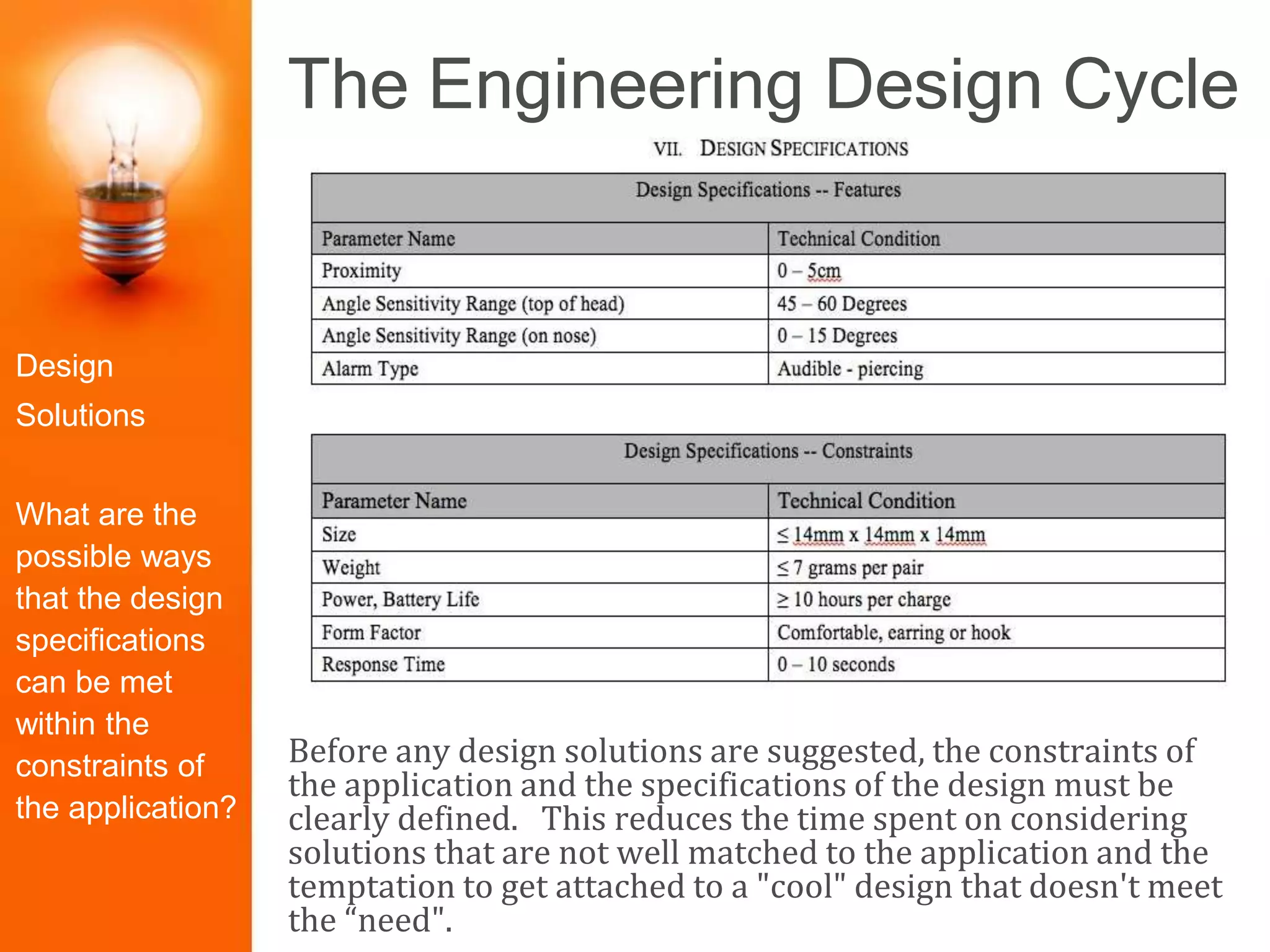 The Engineering Design Cycle
Before any design solutions are suggested, the constraints of
the application and the specifications of the design must be
clearly defined. This reduces the time spent on considering
solutions that are not well matched to the application and the
temptation to get attached to a "cool" design that doesn't meet
the “need".
Identify the
Problem
Construct
Prototype
Research the
Need
Select the
Best Solution
Design
Solutions
Redesign/Iter
ate
Test and
Evaluate
Present the
Solution
Design
Solutions
What are the
possible ways
that the design
specifications
can be met
within the
constraints of
the application?
 