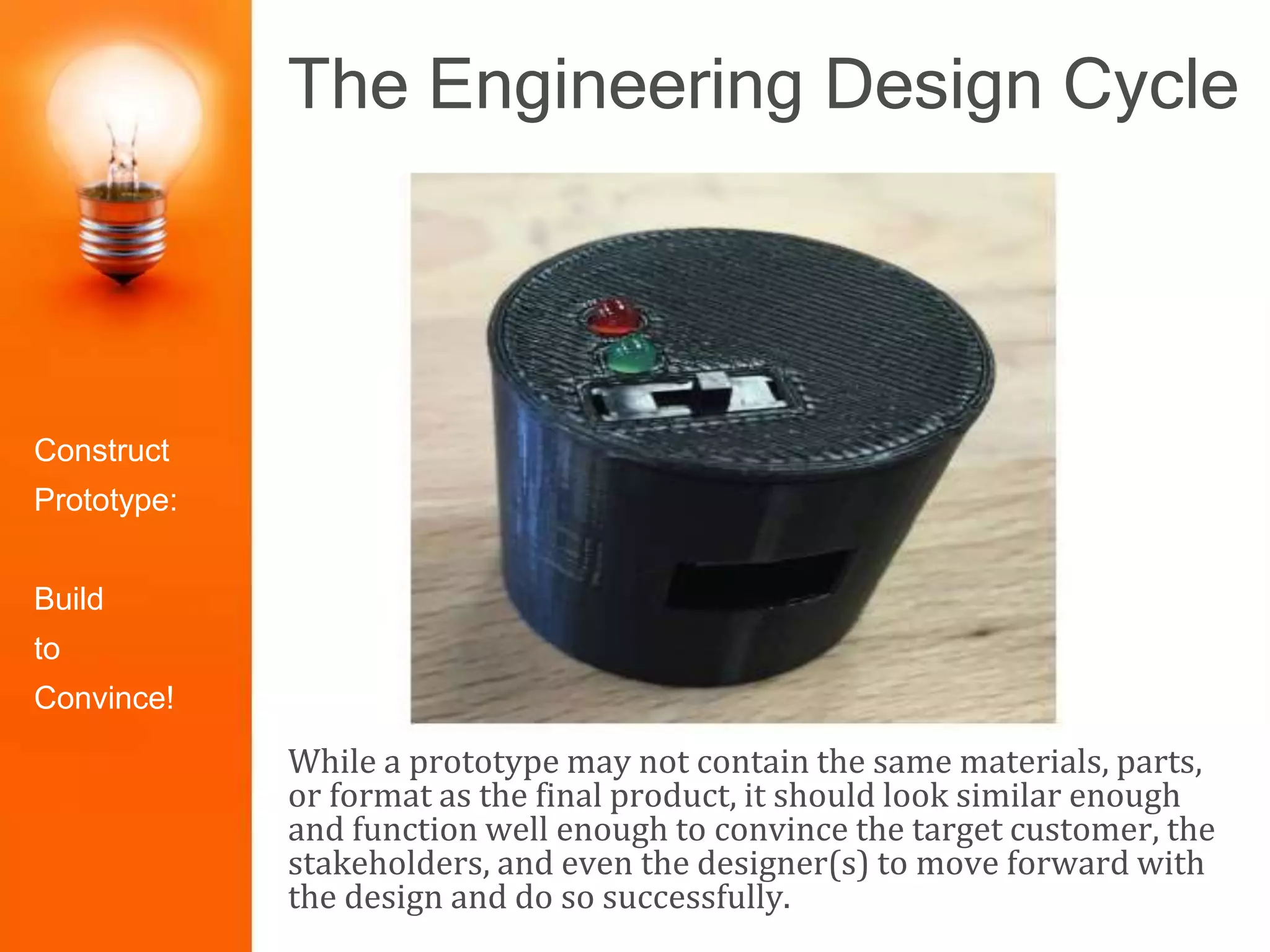 The Engineering Design Cycle
While a prototype may not contain the same materials, parts,
or format as the final product, it should look similar enough
and function well enough to convince the target customer, the
stakeholders, and even the designer(s) to move forward with
the design and do so successfully.
Identify the
Problem
Construct
Prototype
Research the
Need
Select the
Best Solution
Design
Solutions
Redesign/Iter
ate
Test and
Evaluate
Present the
SolutionConstruct
Prototype:
Build
to
Convince!
 