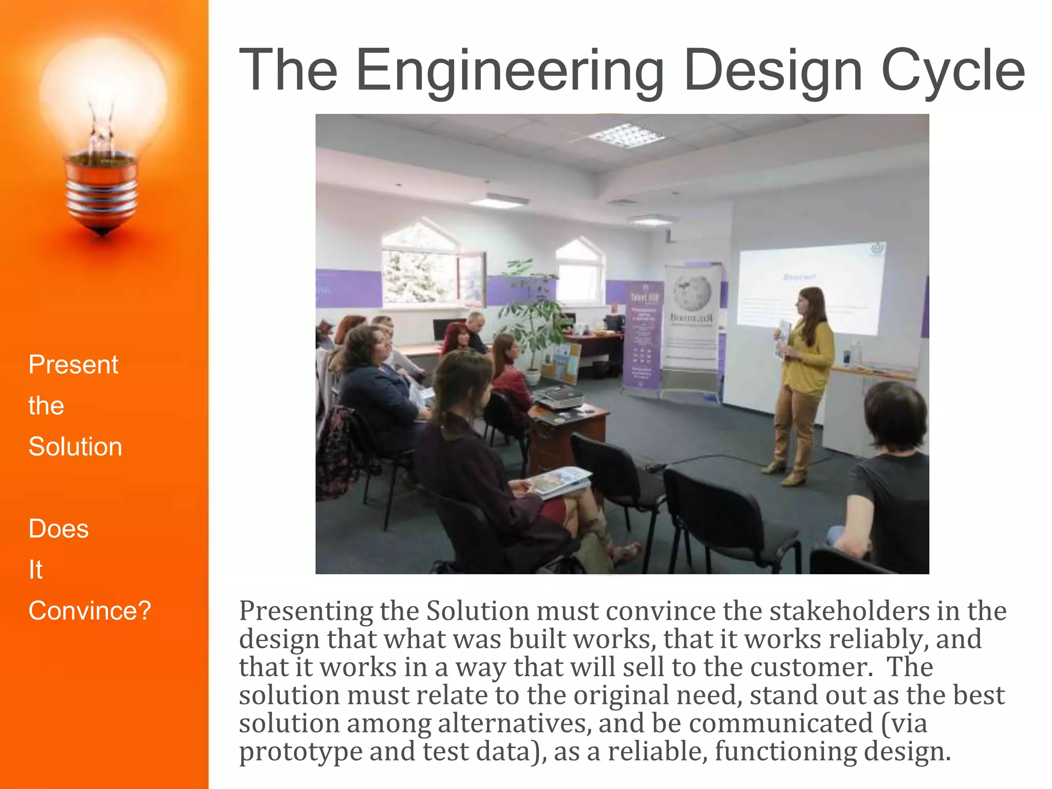 The Engineering Design Cycle
Presenting the Solution must convince the stakeholders in the
design that what was built works, that it works reliably, and
that it works in a way that will sell to the customer. The
solution must relate to the original need, stand out as the best
solution among alternatives, and be communicated (via
prototype and test data), as a reliable, functioning design.
Identify the
Problem
Construct
Prototype
Research the
Need
Select the
Best Solution
Design
Solutions
Redesign/Iter
ate
Test and
Evaluate
Present the
Solution
Present
the
Solution
Does
It
Convince?
 
