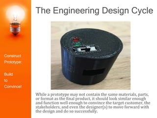 The Engineering Design Cycle
While a prototype may not contain the same materials, parts,
or format as the final product, it should look similar enough
and function well enough to convince the target customer, the
stakeholders, and even the designer(s) to move forward with
the design and do so successfully.
Identify the
Problem
Construct
Prototype
Research the
Need
Select the
Best Solution
Design
Solutions
Redesign/Iter
ate
Test and
Evaluate
Present the
SolutionConstruct
Prototype:
Build
to
Convince!
 