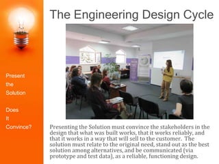 The Engineering Design Cycle
Presenting the Solution must convince the stakeholders in the
design that what was built works, that it works reliably, and
that it works in a way that will sell to the customer. The
solution must relate to the original need, stand out as the best
solution among alternatives, and be communicated (via
prototype and test data), as a reliable, functioning design.
Identify the
Problem
Construct
Prototype
Research the
Need
Select the
Best Solution
Design
Solutions
Redesign/Iter
ate
Test and
Evaluate
Present the
Solution
Present
the
Solution
Does
It
Convince?
 