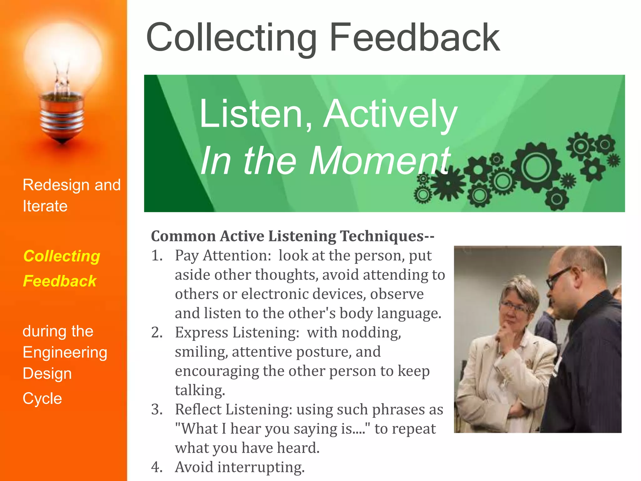Collecting Feedback
Common Active Listening Techniques--
1. Pay Attention: look at the person, put
aside other thoughts, avoid attending to
others or electronic devices, observe
and listen to the other's body language.
2. Express Listening: with nodding,
smiling, attentive posture, and
encouraging the other person to keep
talking.
3. Reflect Listening: using such phrases as
"What I hear you saying is...." to repeat
what you have heard.
4. Avoid interrupting.
Listen, Actively
In the MomentRedesign and
Iterate
Collecting
Feedback
during the
Engineering
Design
Cycle
 