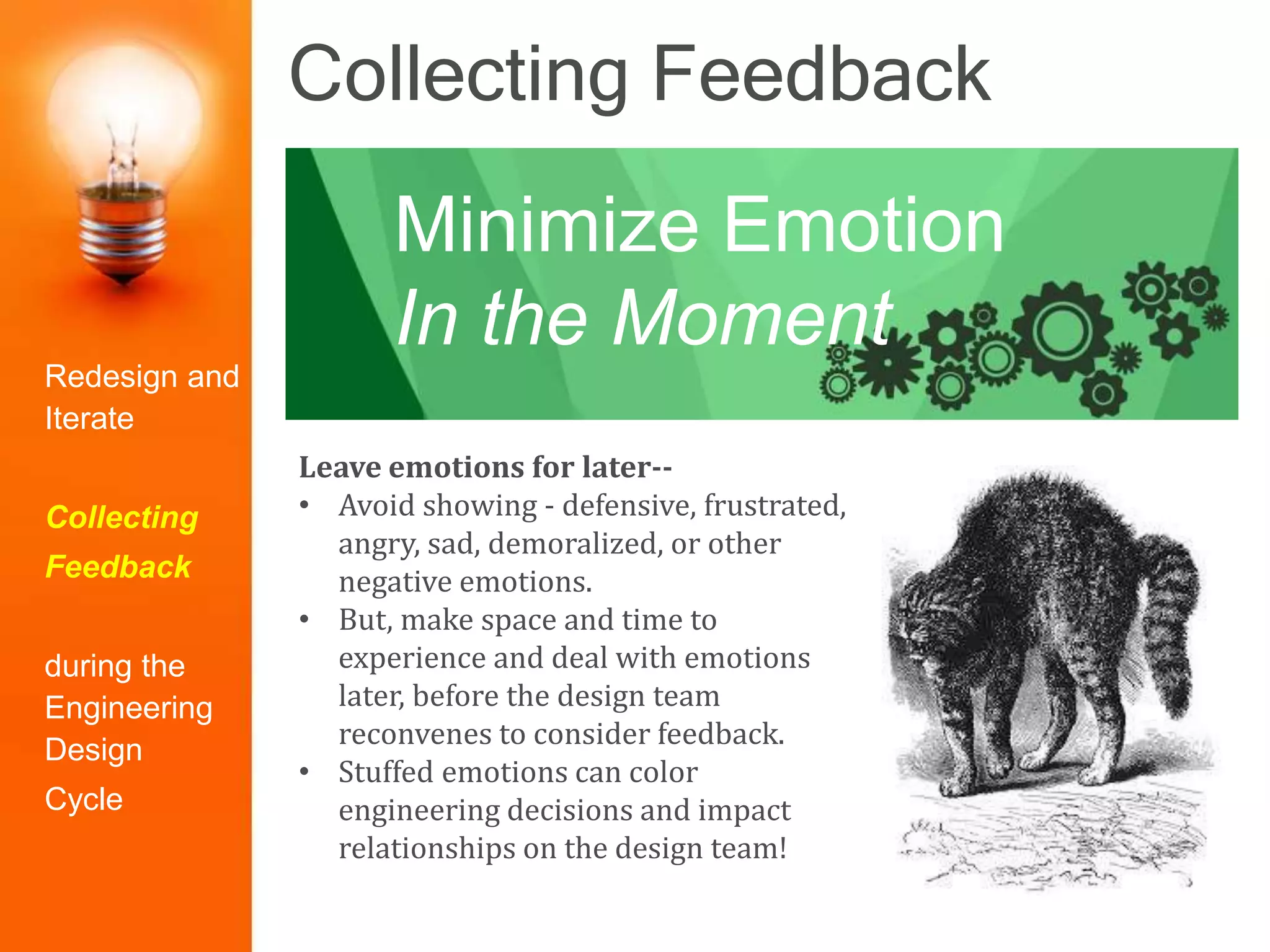 Collecting Feedback
Leave emotions for later--
• Avoid showing - defensive, frustrated,
angry, sad, demoralized, or other
negative emotions.
• But, make space and time to
experience and deal with emotions
later, before the design team
reconvenes to consider feedback.
• Stuffed emotions can color
engineering decisions and impact
relationships on the design team!
Minimize Emotion
In the Moment
Redesign and
Iterate
Collecting
Feedback
during the
Engineering
Design
Cycle
 