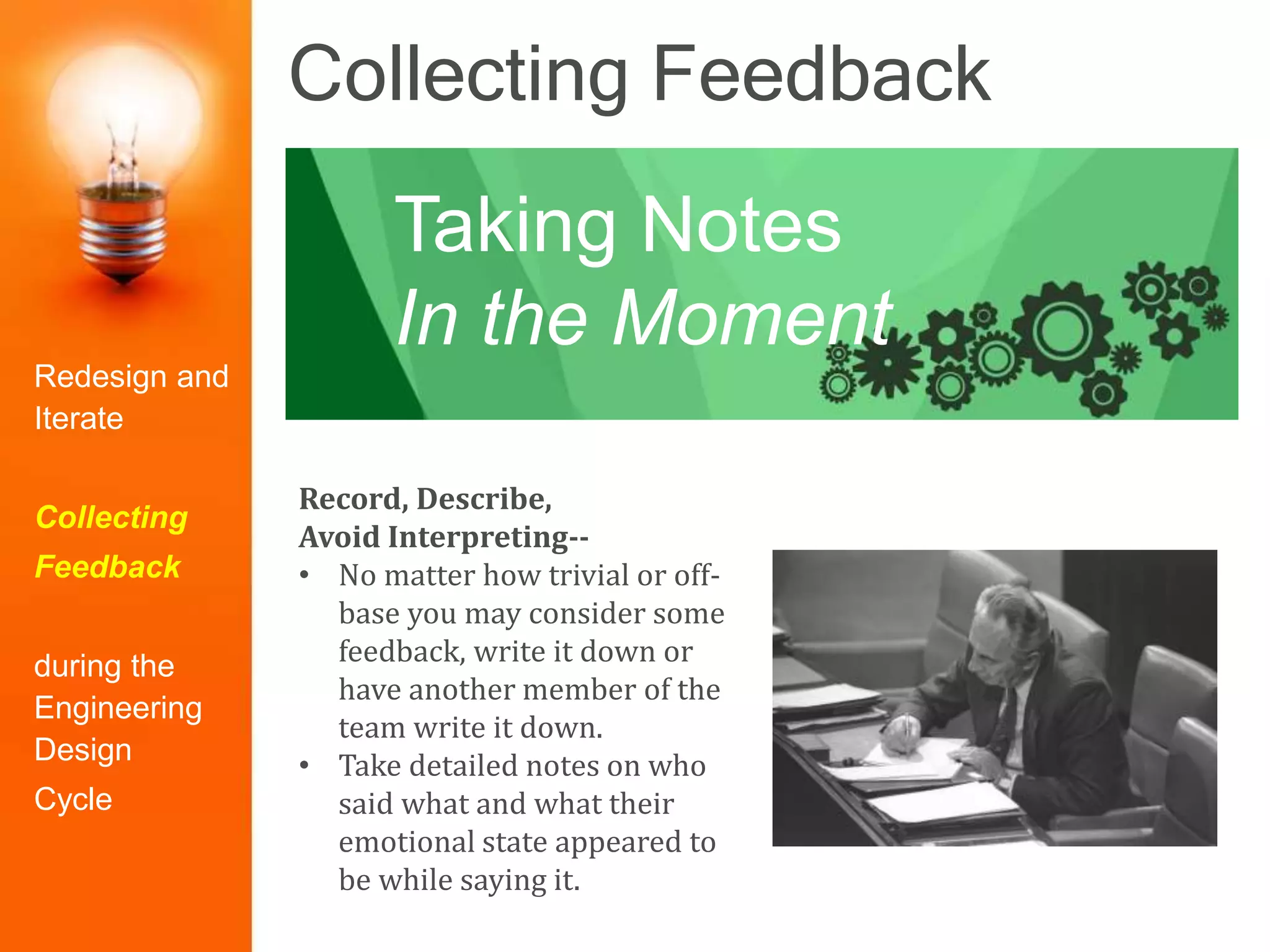 Collecting Feedback
Record, Describe,
Avoid Interpreting--
• No matter how trivial or off-
base you may consider some
feedback, write it down or
have another member of the
team write it down.
• Take detailed notes on who
said what and what their
emotional state appeared to
be while saying it.
Taking Notes
In the Moment
Redesign and
Iterate
Collecting
Feedback
during the
Engineering
Design
Cycle
 