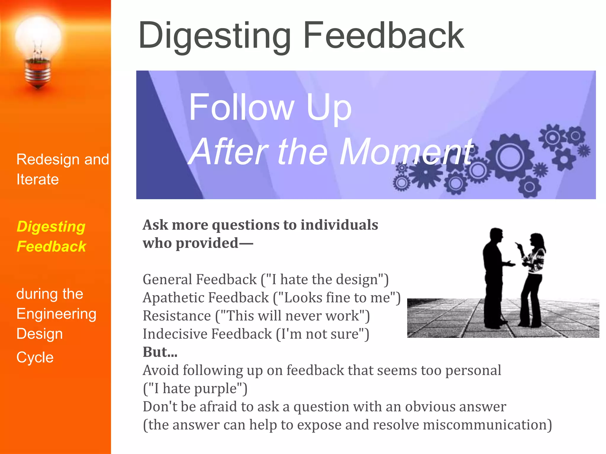 Digesting Feedback
Ask more questions to individuals
who provided—
General Feedback ("I hate the design")
Apathetic Feedback ("Looks fine to me")
Resistance ("This will never work")
Indecisive Feedback (I'm not sure")
But...
Avoid following up on feedback that seems too personal
("I hate purple")
Don't be afraid to ask a question with an obvious answer
(the answer can help to expose and resolve miscommunication)
Follow Up
After the MomentRedesign and
Iterate
Digesting
Feedback
during the
Engineering
Design
Cycle
 