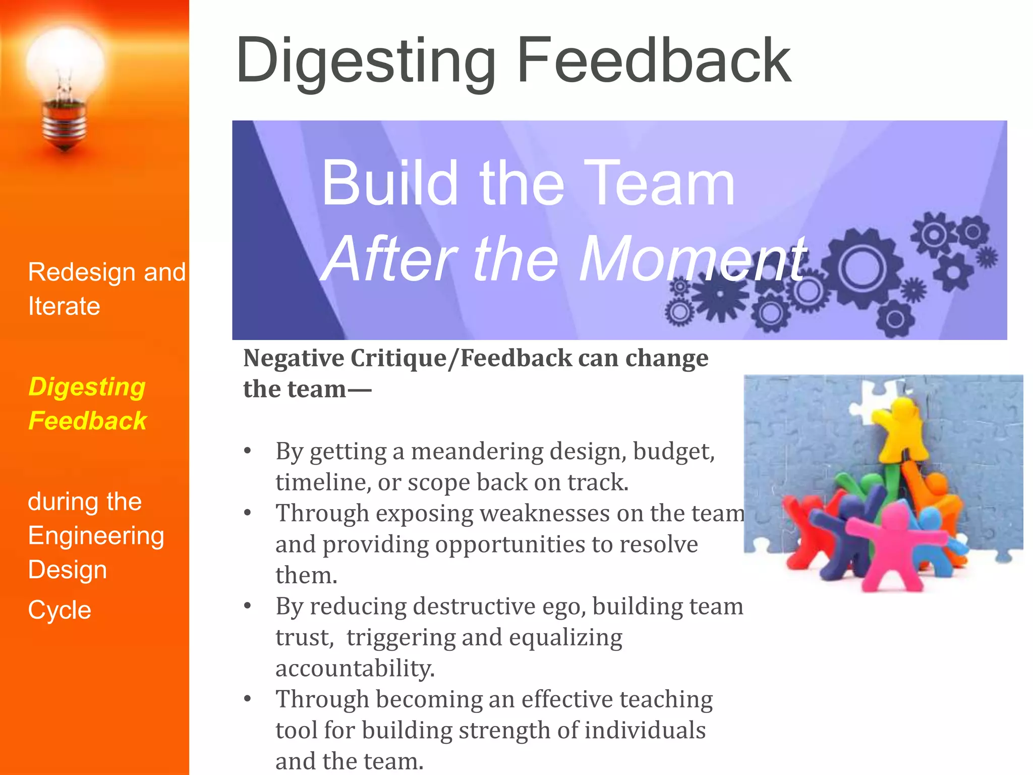 Digesting Feedback
Negative Critique/Feedback can change
the team—
• By getting a meandering design, budget,
timeline, or scope back on track.
• Through exposing weaknesses on the team
and providing opportunities to resolve
them.
• By reducing destructive ego, building team
trust, triggering and equalizing
accountability.
• Through becoming an effective teaching
tool for building strength of individuals
and the team.
Build the Team
After the MomentRedesign and
Iterate
Digesting
Feedback
during the
Engineering
Design
Cycle
 