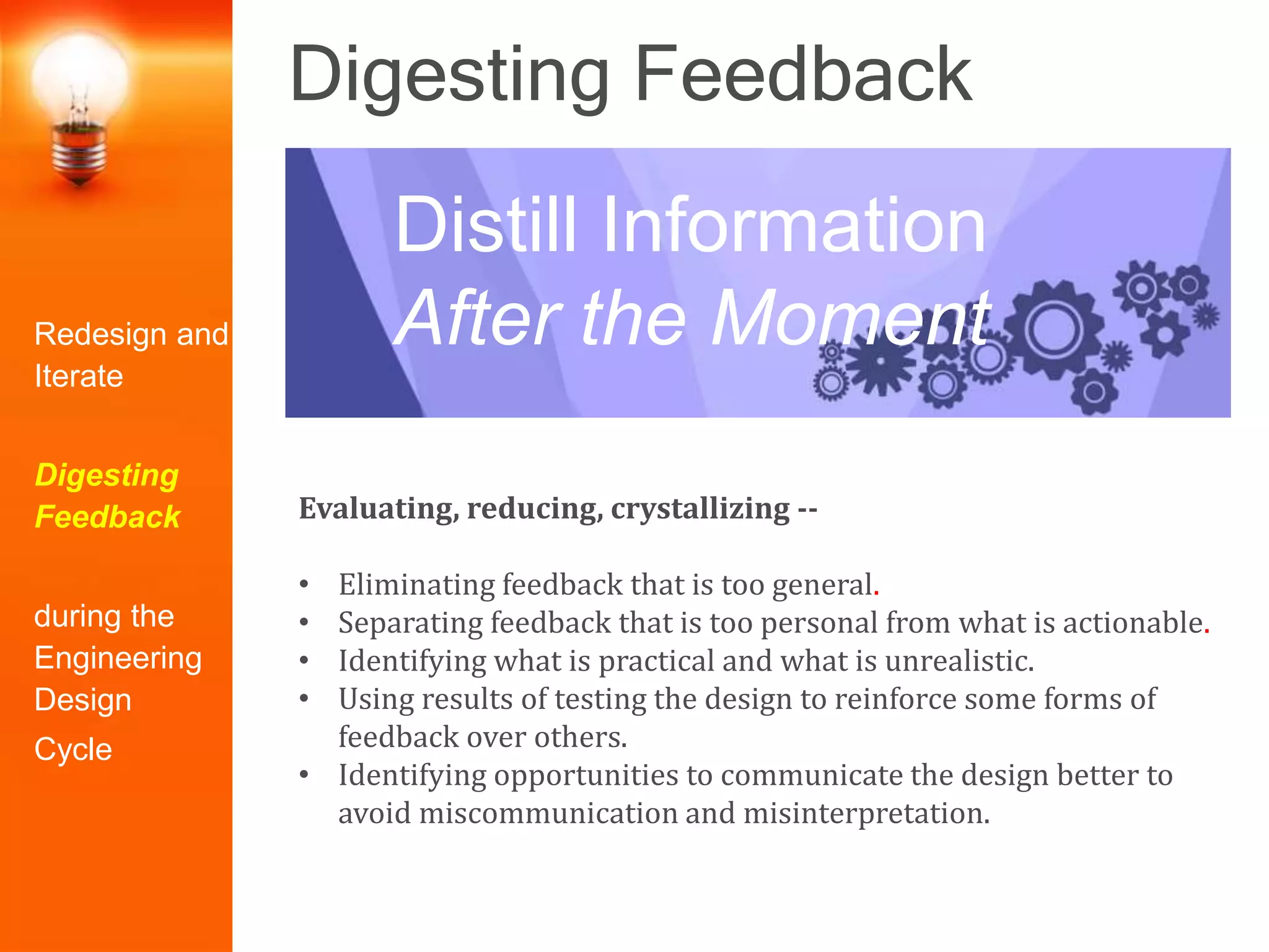Digesting Feedback
Evaluating, reducing, crystallizing --
• Eliminating feedback that is too general.
• Separating feedback that is too personal from what is actionable.
• Identifying what is practical and what is unrealistic.
• Using results of testing the design to reinforce some forms of
feedback over others.
• Identifying opportunities to communicate the design better to
avoid miscommunication and misinterpretation.
Distill Information
After the MomentRedesign and
Iterate
Digesting
Feedback
during the
Engineering
Design
Cycle
 