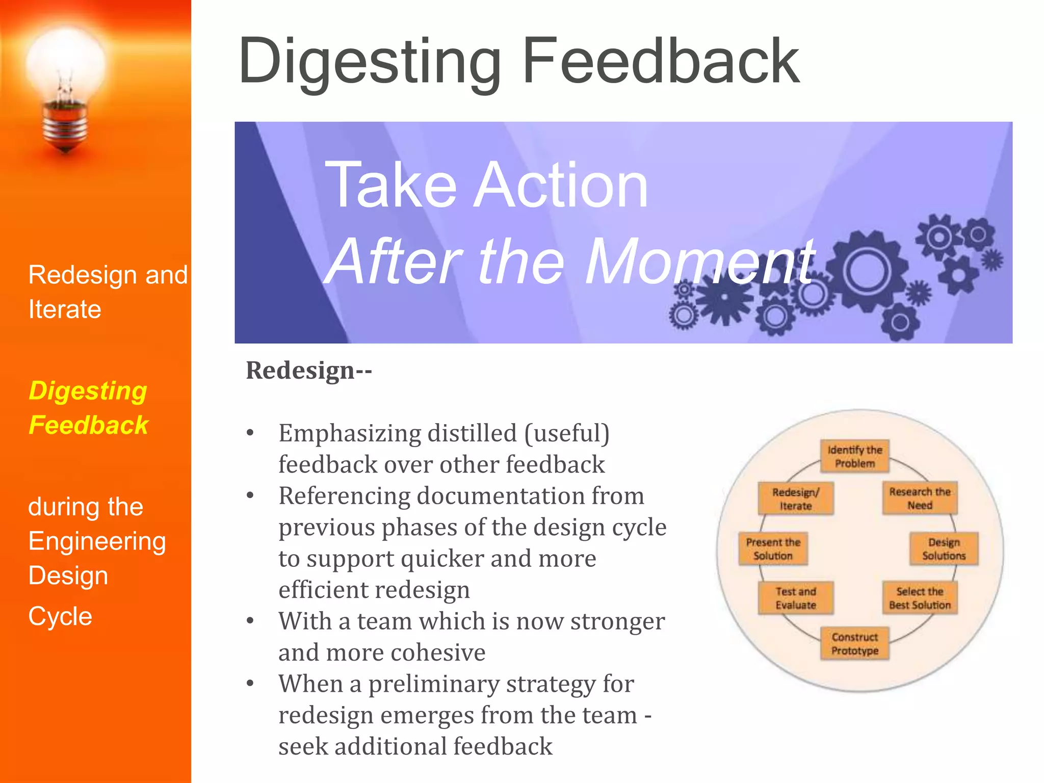 Digesting Feedback
Redesign--
• Emphasizing distilled (useful)
feedback over other feedback
• Referencing documentation from
previous phases of the design cycle
to support quicker and more
efficient redesign
• With a team which is now stronger
and more cohesive
• When a preliminary strategy for
redesign emerges from the team -
seek additional feedback
Take Action
After the MomentRedesign and
Iterate
Digesting
Feedback
during the
Engineering
Design
Cycle
 