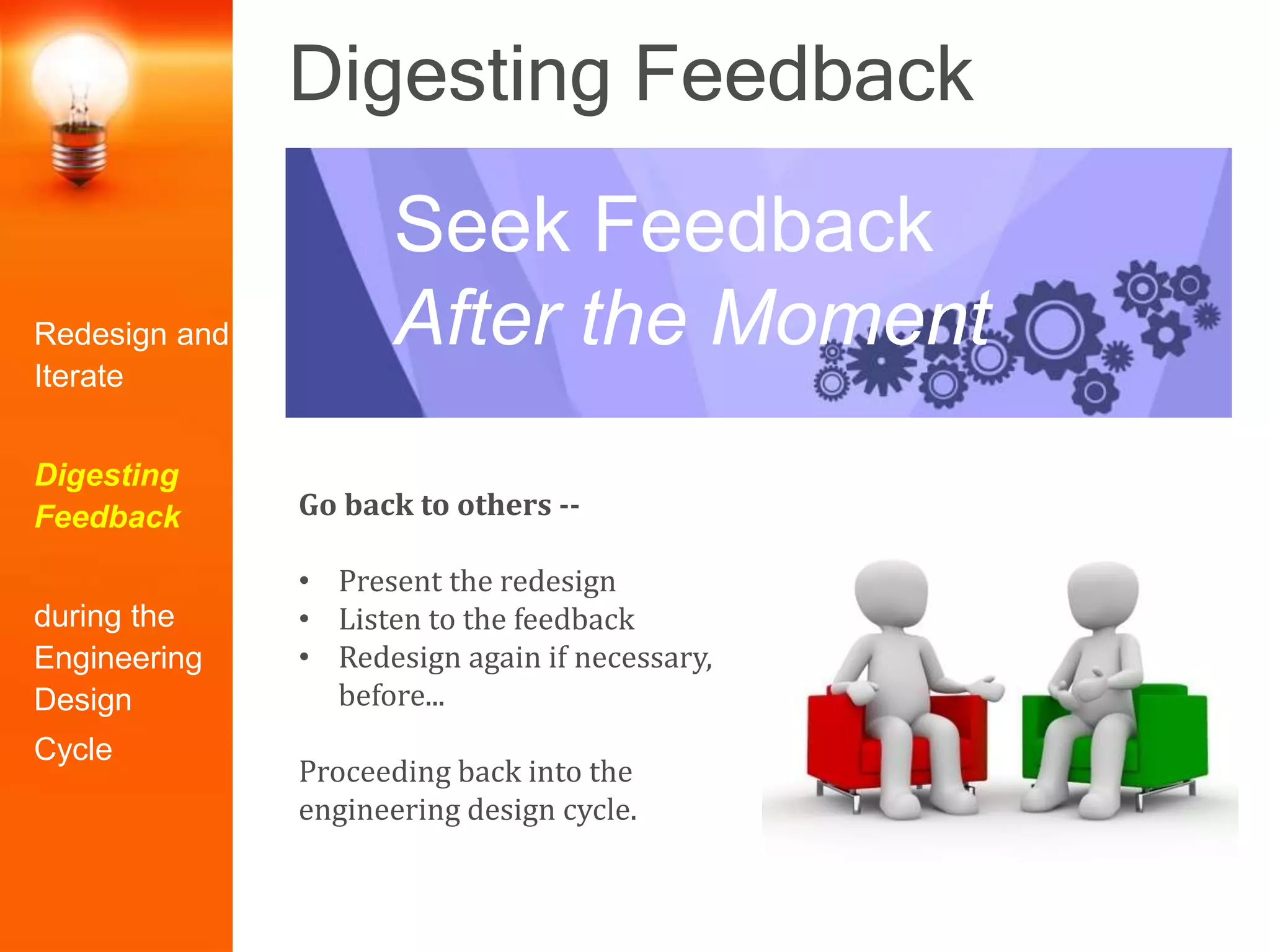 Digesting Feedback
Go back to others --
• Present the redesign
• Listen to the feedback
• Redesign again if necessary,
before...
Proceeding back into the
engineering design cycle.
Seek Feedback
After the MomentRedesign and
Iterate
Digesting
Feedback
during the
Engineering
Design
Cycle
 