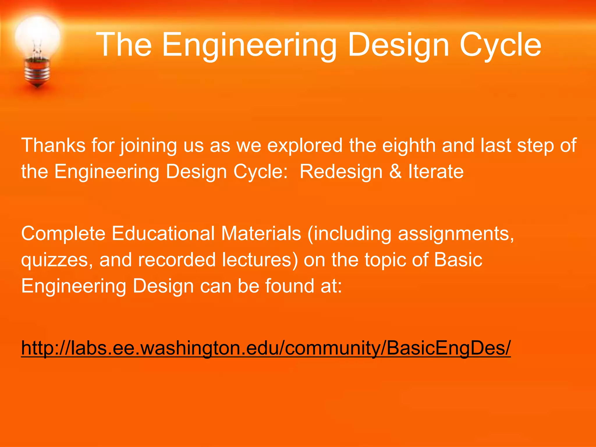 Thanks for joining us as we explored the eighth and last step of
the Engineering Design Cycle: Redesign & Iterate
Complete Educational Materials (including assignments,
quizzes, and recorded lectures) on the topic of Basic
Engineering Design can be found at:
http://labs.ee.washington.edu/community/BasicEngDes/
The Engineering Design Cycle
 