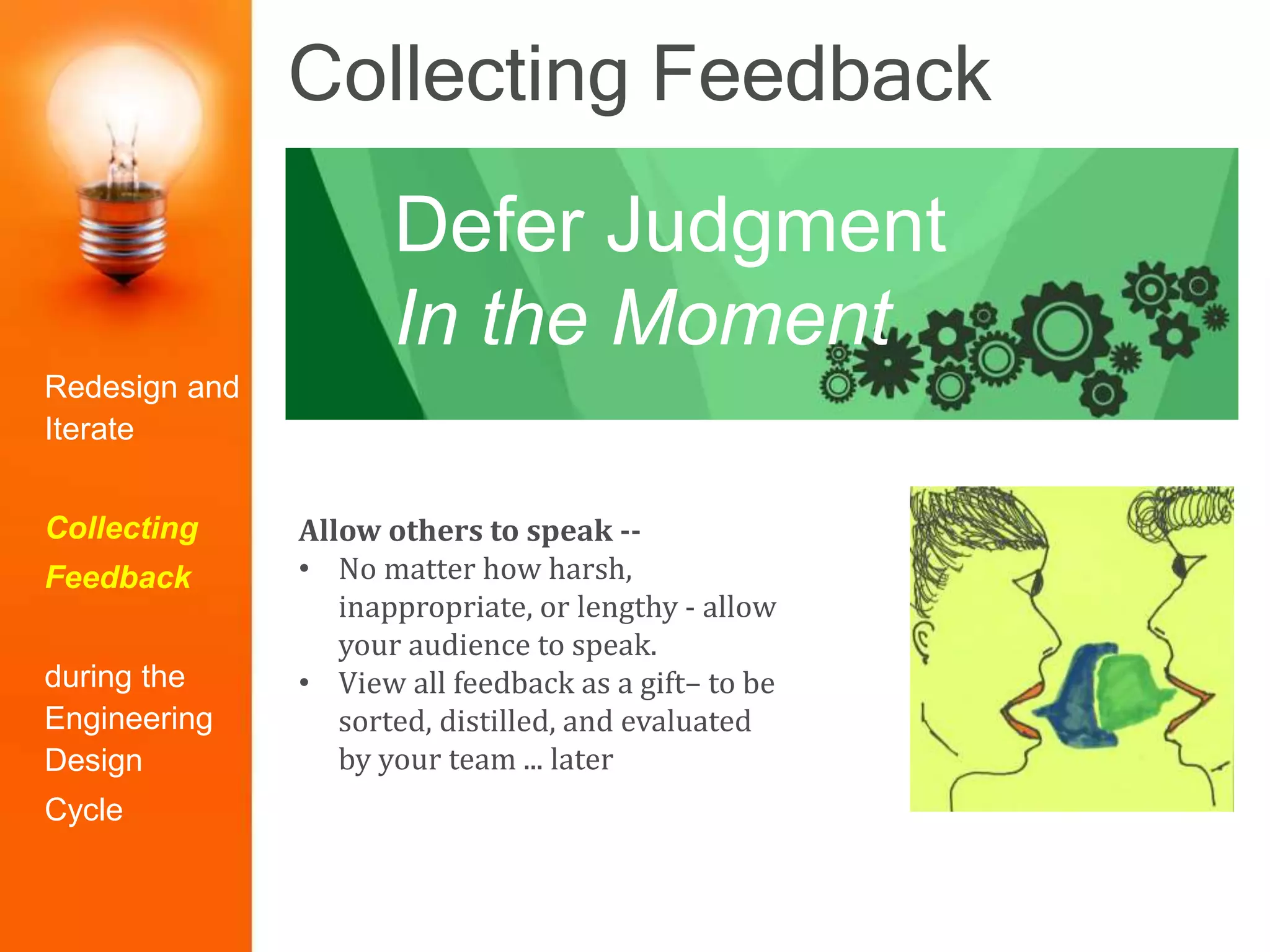 Collecting Feedback
Allow others to speak --
• No matter how harsh,
inappropriate, or lengthy - allow
your audience to speak.
• View all feedback as a gift– to be
sorted, distilled, and evaluated
by your team ... later
Defer Judgment
In the Moment
Redesign and
Iterate
Collecting
Feedback
during the
Engineering
Design
Cycle
 