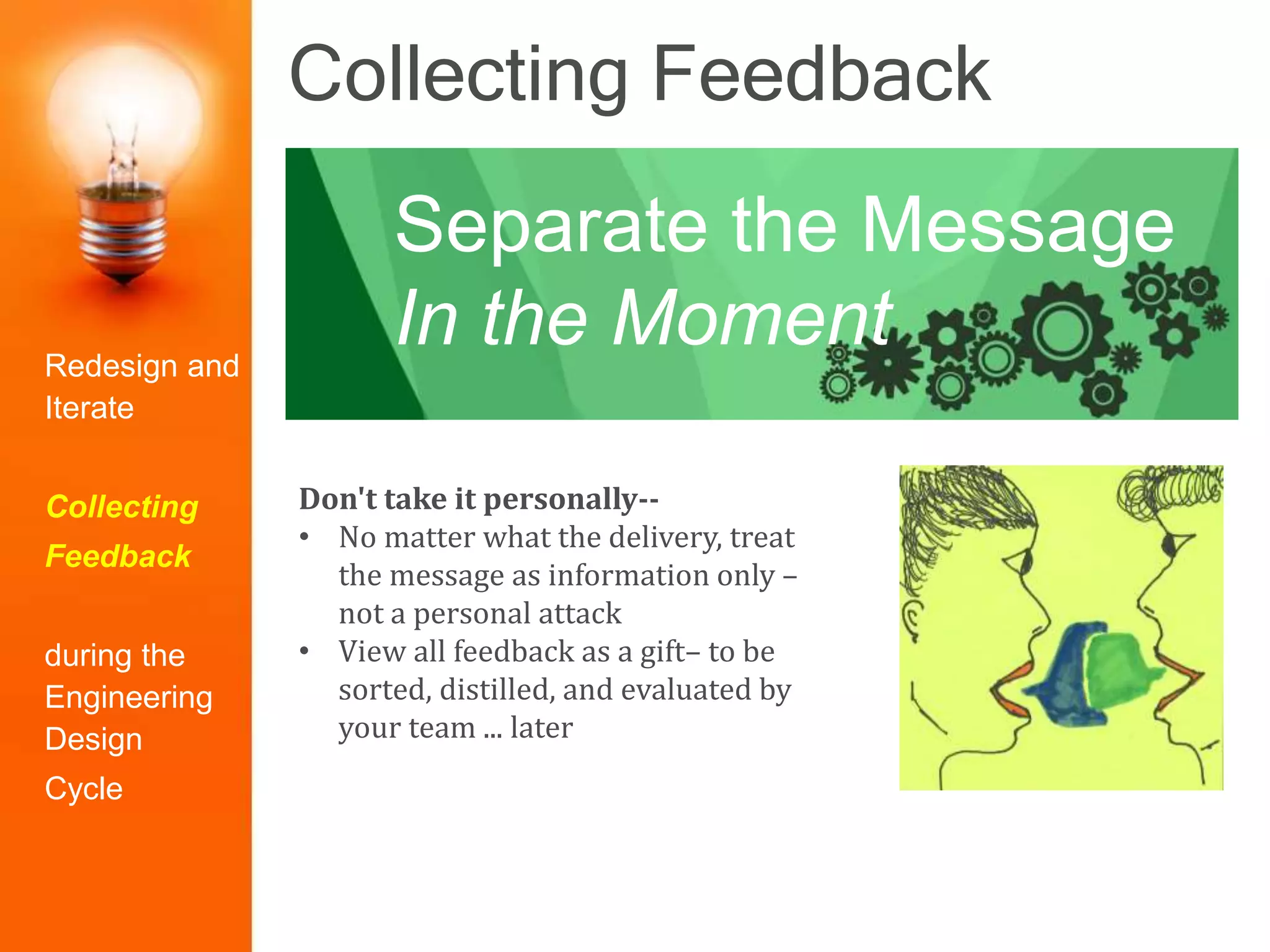 Collecting Feedback
Don't take it personally--
• No matter what the delivery, treat
the message as information only –
not a personal attack
• View all feedback as a gift– to be
sorted, distilled, and evaluated by
your team ... later
Separate the Message
In the MomentRedesign and
Iterate
Collecting
Feedback
during the
Engineering
Design
Cycle
 