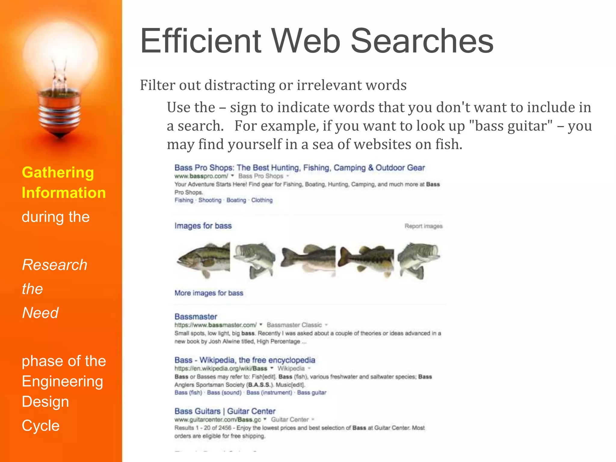 Efficient Web Searches
Gathering
Information
during the
Research
the
Need
phase of the
Engineering
Design
Cycle
Filter out distracting or irrelevant words
Use the – sign to indicate words that you don't want to include in
a search. For example, if you want to look up "bass guitar" – you
may find yourself in a sea of websites on fish.
 