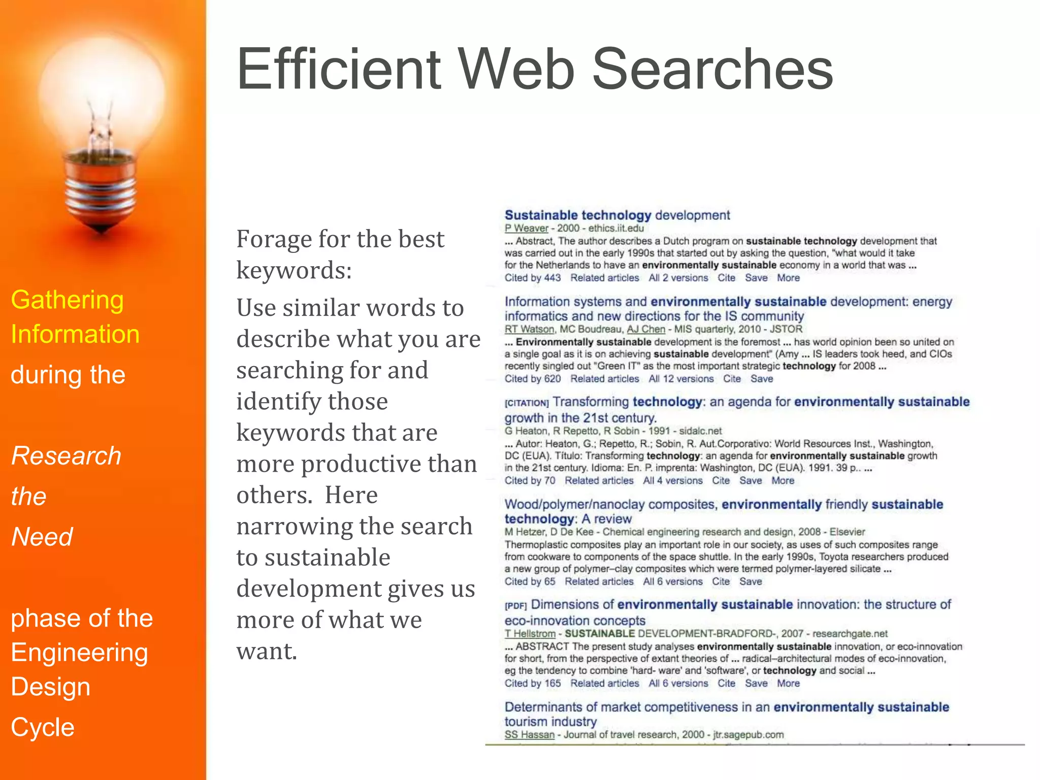 Efficient Web Searches
Gathering
Information
during the
Research
the
Need
phase of the
Engineering
Design
Cycle
Forage for the best
keywords:
Use similar words to
describe what you are
searching for and
identify those
keywords that are
more productive than
others. Here
narrowing the search
to sustainable
development gives us
more of what we
want.
 