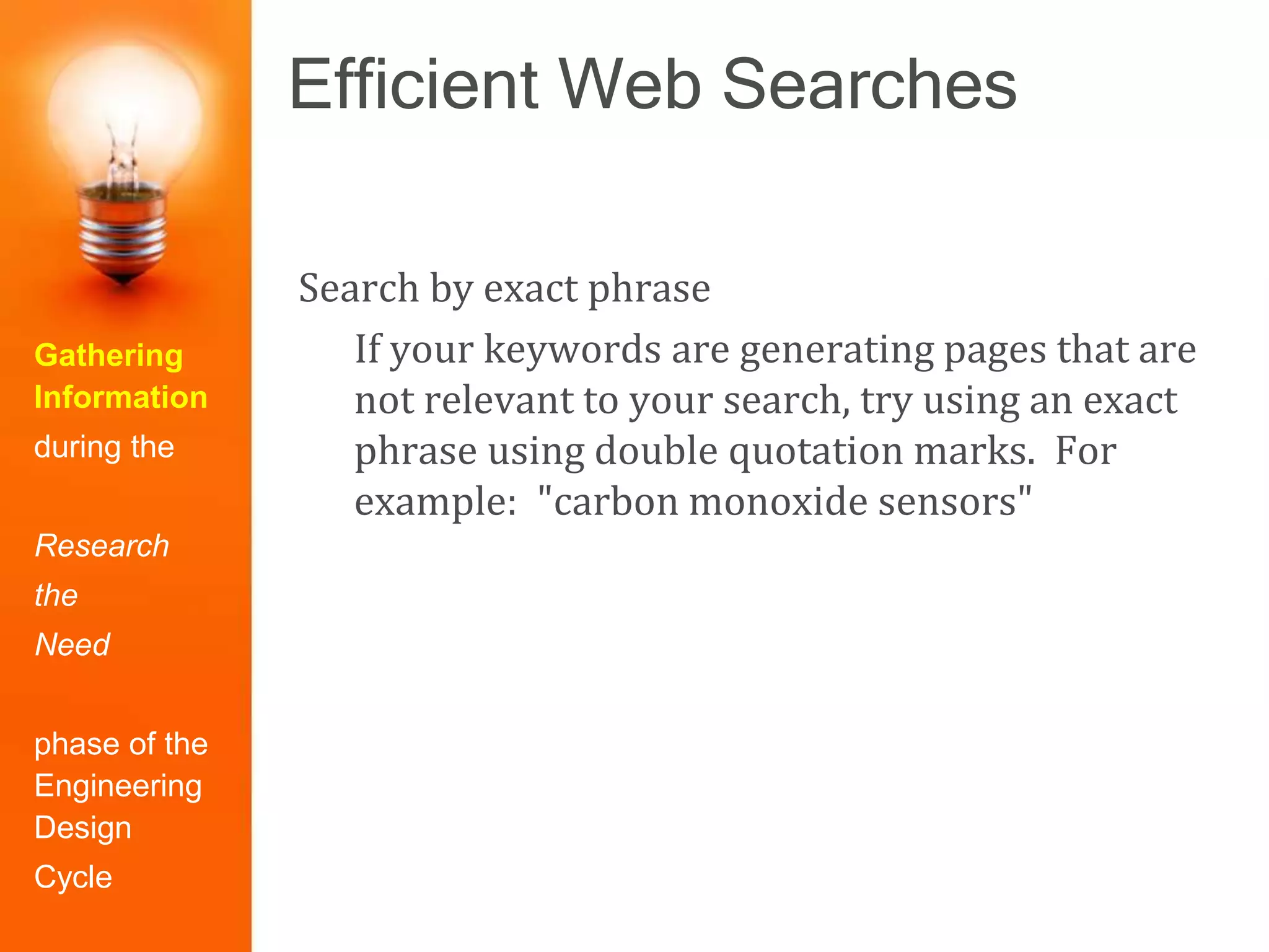 Efficient Web Searches
Gathering
Information
during the
Research
the
Need
phase of the
Engineering
Design
Cycle
Search by exact phrase
If your keywords are generating pages that are
not relevant to your search, try using an exact
phrase using double quotation marks. For
example: "carbon monoxide sensors"
 