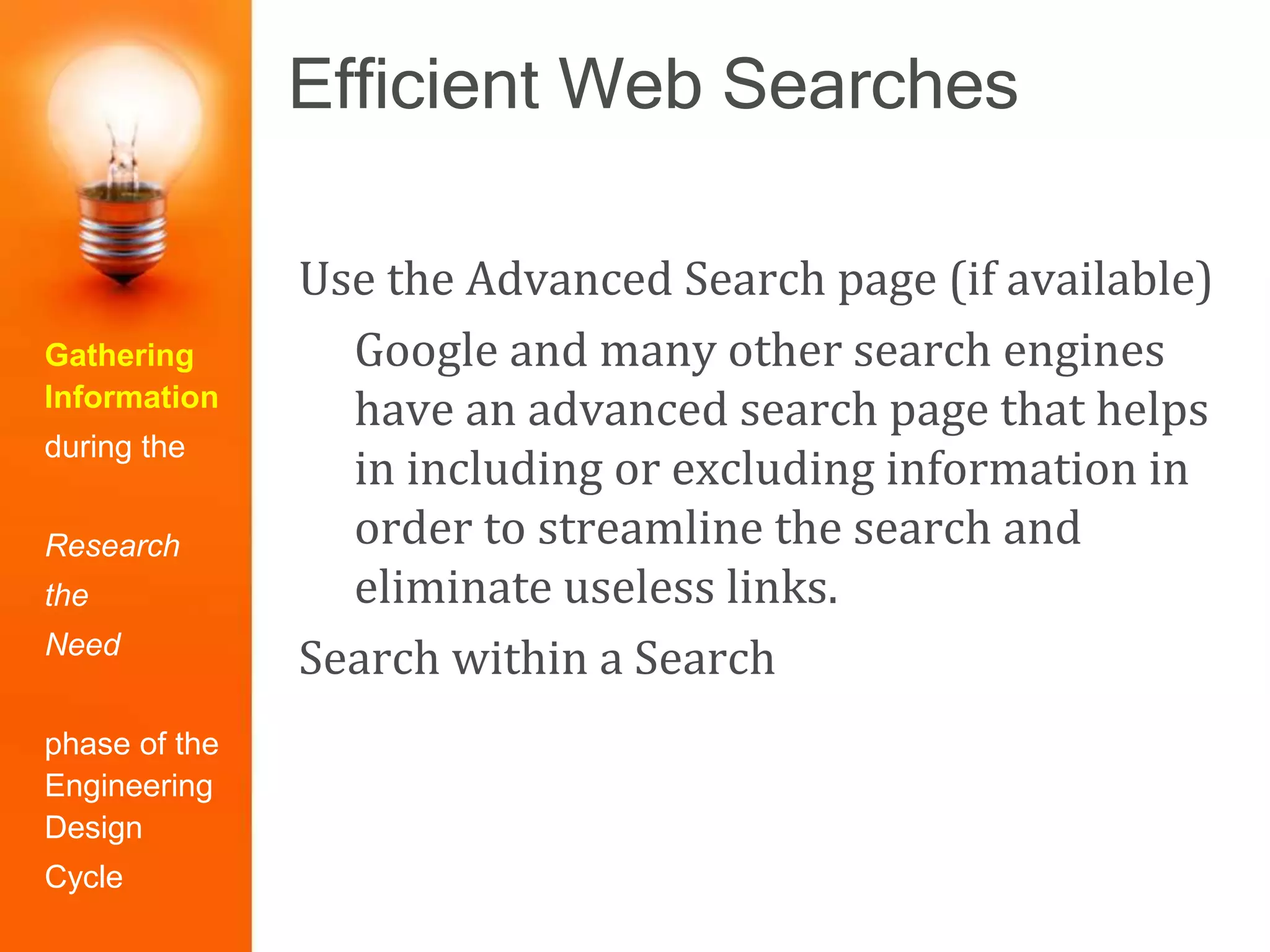 Efficient Web Searches
Gathering
Information
during the
Research
the
Need
phase of the
Engineering
Design
Cycle
Use the Advanced Search page (if available)
Google and many other search engines
have an advanced search page that helps
in including or excluding information in
order to streamline the search and
eliminate useless links.
Search within a Search
 