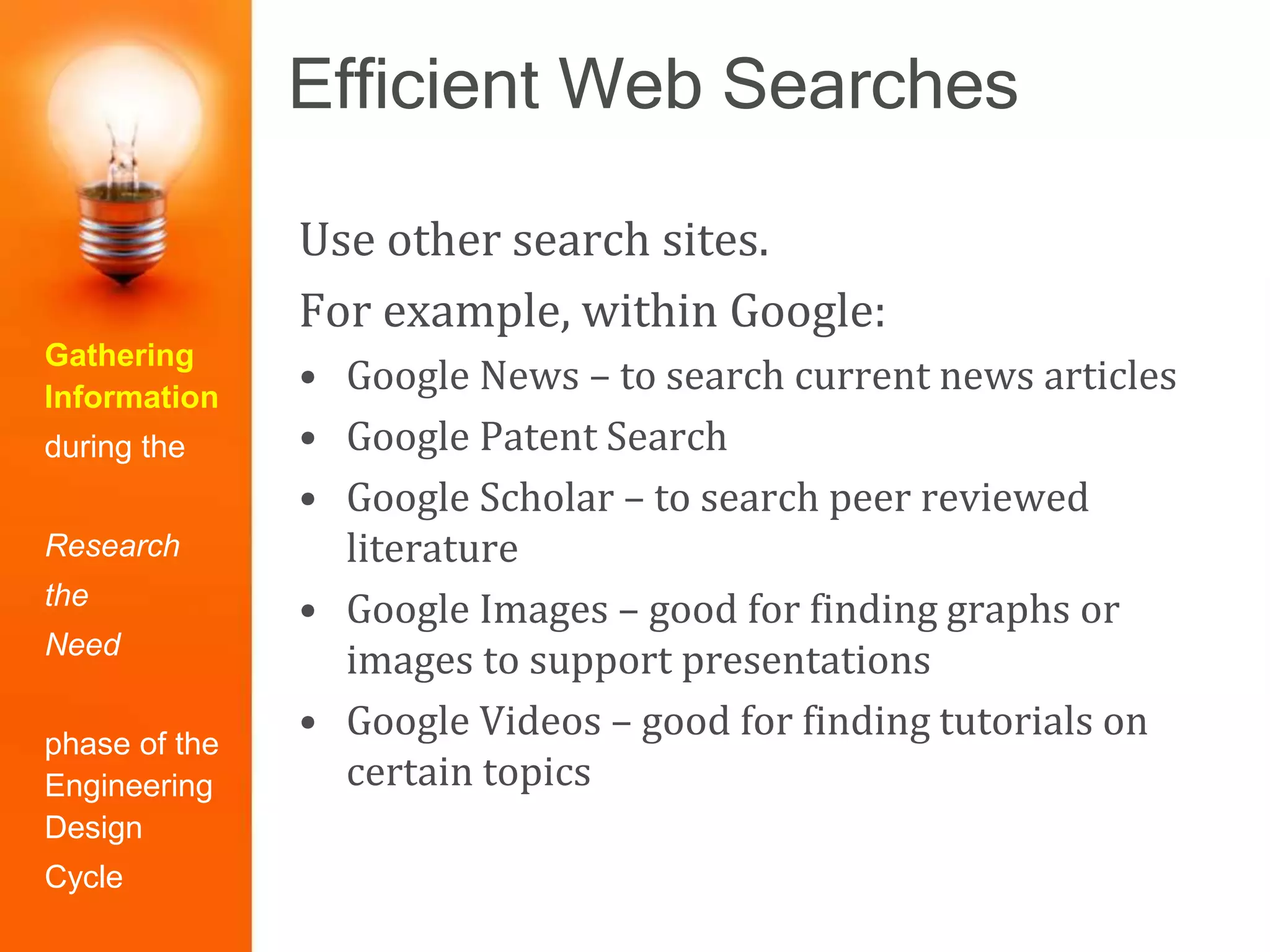 Efficient Web Searches
Gathering
Information
during the
Research
the
Need
phase of the
Engineering
Design
Cycle
Use other search sites.
For example, within Google:
• Google News – to search current news articles
• Google Patent Search
• Google Scholar – to search peer reviewed
literature
• Google Images – good for finding graphs or
images to support presentations
• Google Videos – good for finding tutorials on
certain topics
 