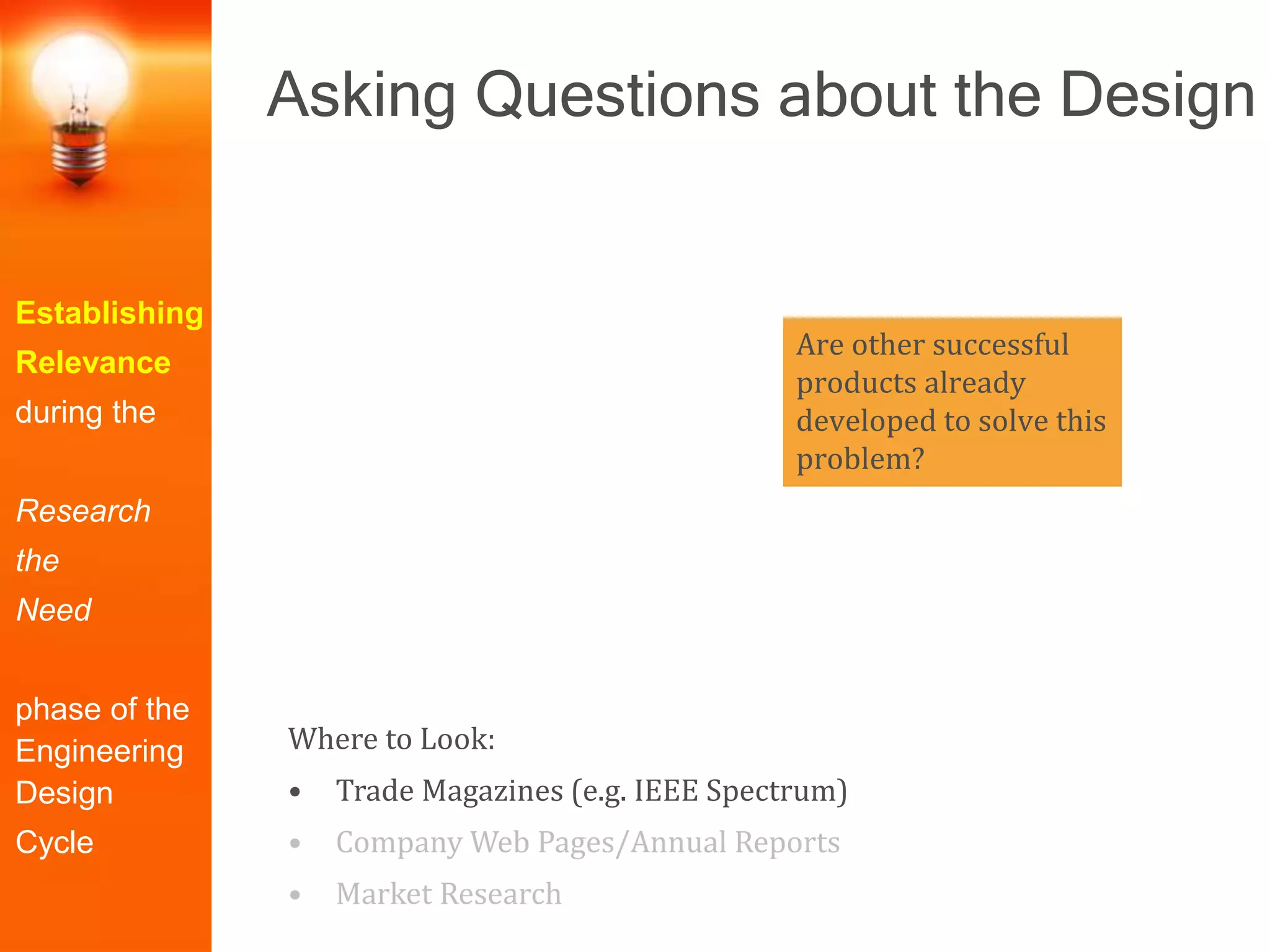 Are other successful
products already
developed to solve this
problem?
Establishing
Relevance
during the
Research
the
Need
phase of the
Engineering
Design
Cycle
Where to Look:
• Trade Magazines (e.g. IEEE Spectrum)
• Company Web Pages/Annual Reports
• Market Research
Asking Questions about the Design
 