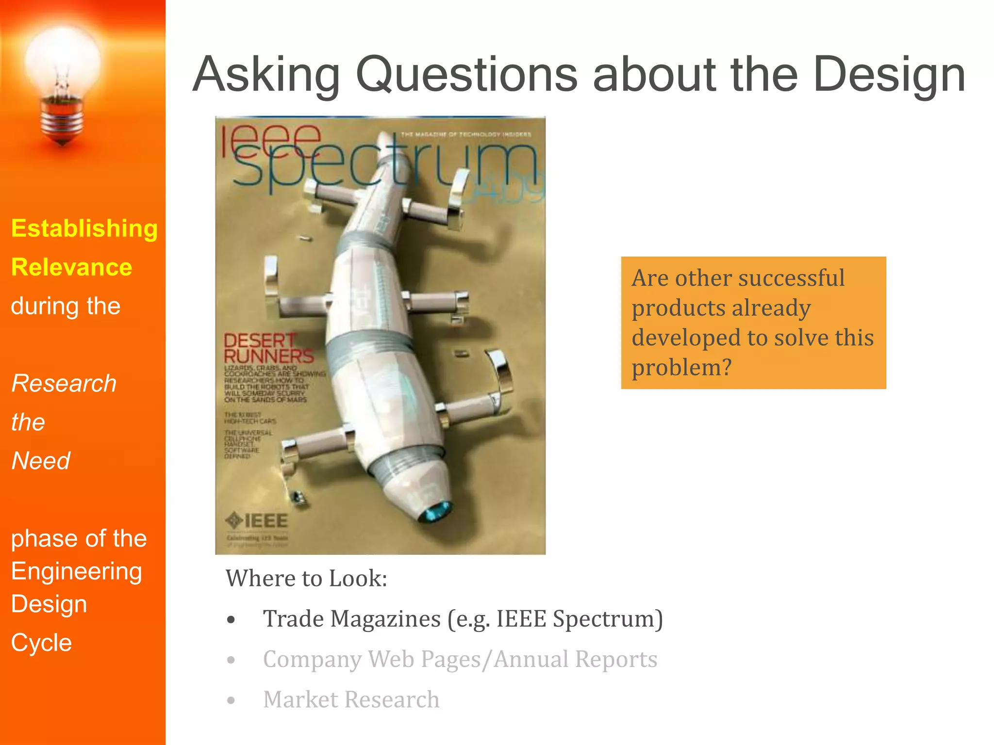 Are other successful
products already
developed to solve this
problem?
Establishing
Relevance
during the
Research
the
Need
phase of the
Engineering
Design
Cycle
Asking Questions about the Design
Where to Look:
• Trade Magazines (e.g. IEEE Spectrum)
• Company Web Pages/Annual Reports
• Market Research
 