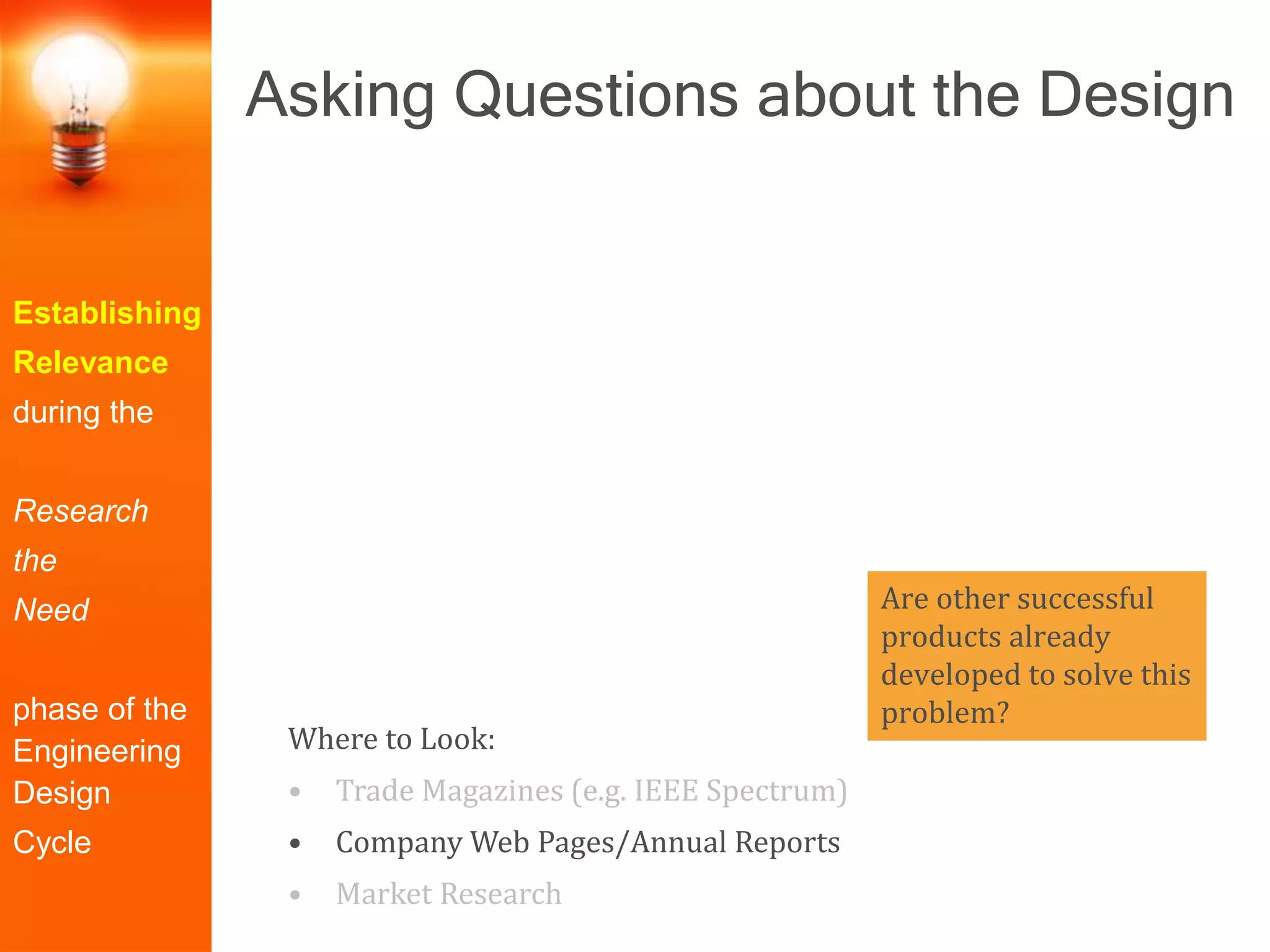 Establishing
Relevance
during the
Research
the
Need
phase of the
Engineering
Design
Cycle
Where to Look:
• Trade Magazines (e.g. IEEE Spectrum)
• Company Web Pages/Annual Reports
• Market Research
Are other successful
products already
developed to solve this
problem?
Asking Questions about the Design
 