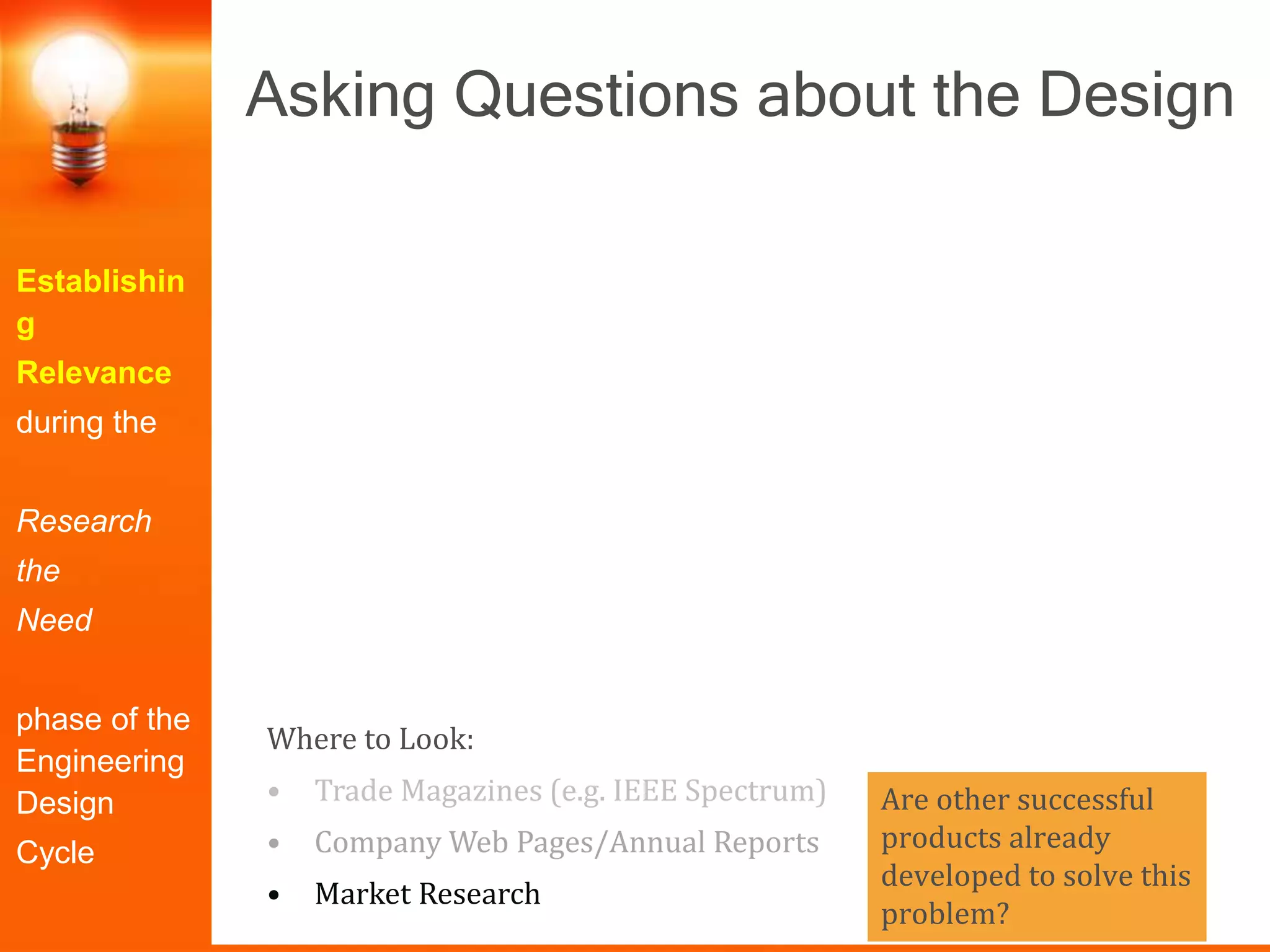 Are other successful
products already
developed to solve this
problem?
Establishin
g
Relevance
during the
Research
the
Need
phase of the
Engineering
Design
Cycle
Asking Questions about the Design
Where to Look:
• Trade Magazines (e.g. IEEE Spectrum)
• Company Web Pages/Annual Reports
• Market Research
 